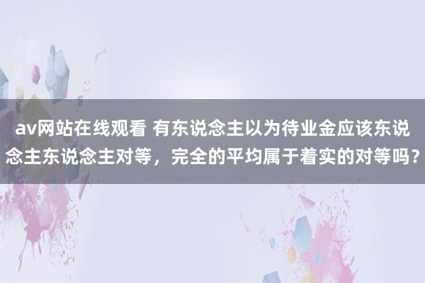 av网站在线观看 有东说念主以为待业金应该东说念主东说念主对等，完全的平均属于着实的对等吗？