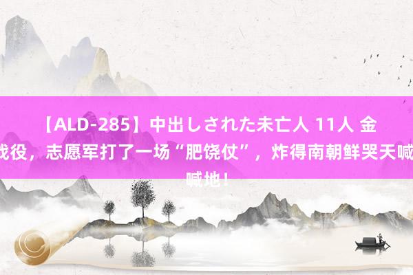 【ALD-285】中出しされた未亡人 11人 金城战役，志愿军打了一场“肥饶仗”，炸得南朝鲜哭天喊地！