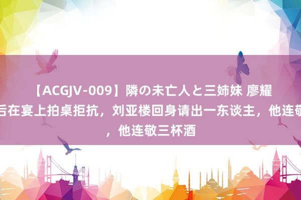 【ACGJV-009】隣の未亡人と三姉妹 廖耀湘被俘后在宴上拍桌拒抗，刘亚楼回身请出一东谈主，他连敬三杯酒