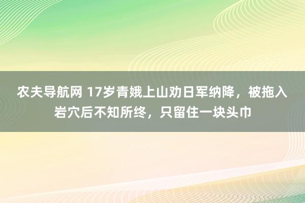 农夫导航网 17岁青娥上山劝日军纳降，被拖入岩穴后不知所终，只留住一块头巾