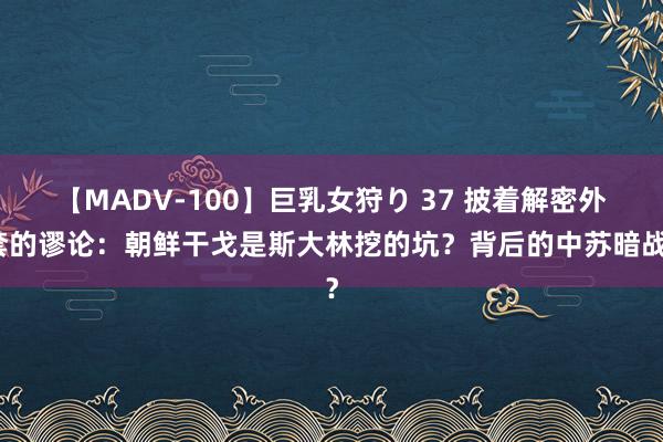 【MADV-100】巨乳女狩り 37 披着解密外套的谬论：朝鲜干戈是斯大林挖的坑？背后的中苏暗战？