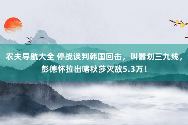 农夫导航大全 停战谈判韩国回击，叫嚣划三九线，彭德怀拉出喀秋莎灭敌5.3万！