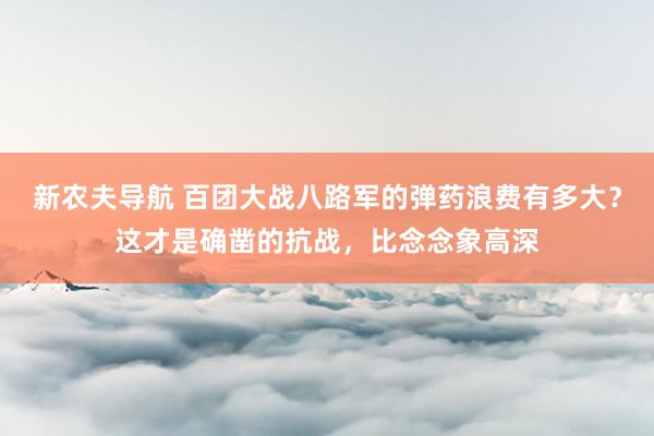 新农夫导航 百团大战八路军的弹药浪费有多大？这才是确凿的抗战，比念念象高深