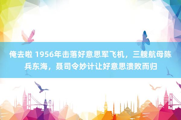 俺去啦 1956年击落好意思军飞机，三艘航母陈兵东海，聂司令妙计让好意思溃败而归