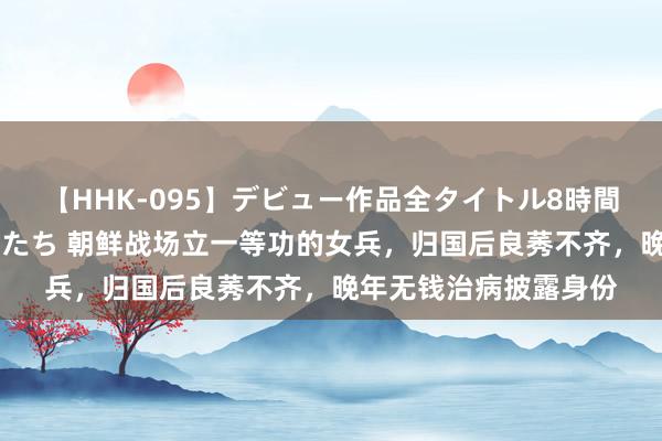 【HHK-095】デビュー作品全タイトル8時間 百花で脱いだオンナたち 朝鲜战场立一等功的女兵，归国后良莠不齐，晚年无钱治病披露身份