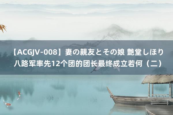 【ACGJV-008】妻の親友とその娘 艶堂しほり 八路军率先12个团的团长最终成立若何（二）