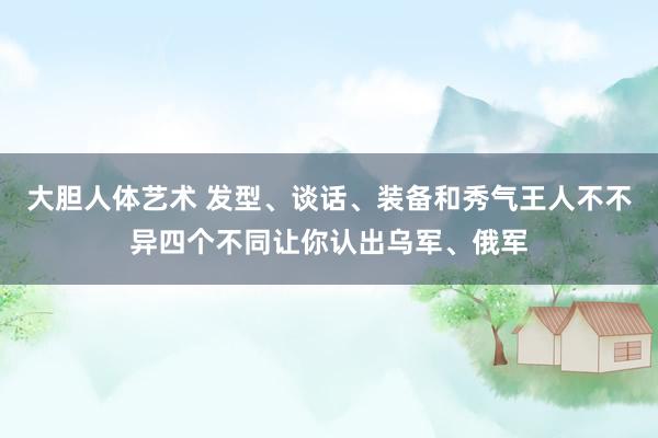 大胆人体艺术 发型、谈话、装备和秀气王人不不异四个不同让你认出乌军、俄军