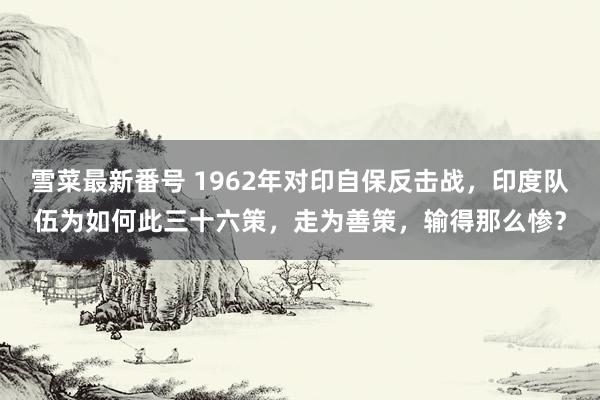 雪菜最新番号 1962年对印自保反击战，印度队伍为如何此三十六策，走为善策，输得那么惨？