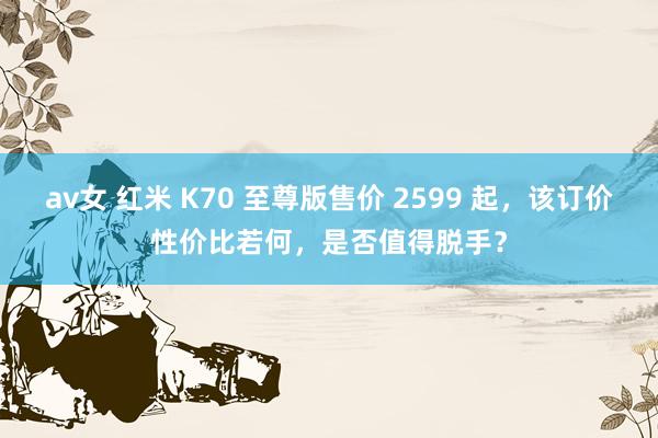 av女 红米 K70 至尊版售价 2599 起，该订价性价比若何，是否值得脱手？