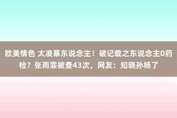 欧美情色 太凌暴东说念主！破记载之东说念主0药检？张雨霏被查43次，网友：知晓孙杨了