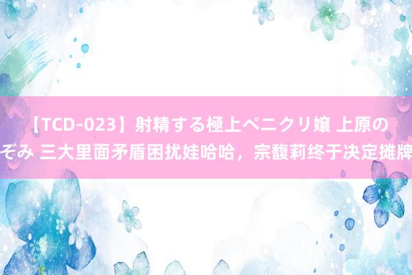 【TCD-023】射精する極上ペニクリ嬢 上原のぞみ 三大里面矛盾困扰娃哈哈，宗馥莉终于决定摊牌