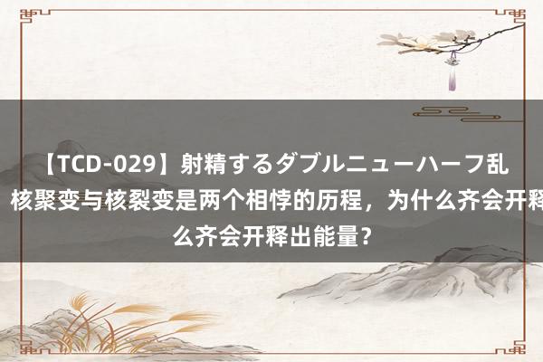 【TCD-029】射精するダブルニューハーフ乱交 揭秘：核聚变与核裂变是两个相悖的历程，为什么齐会开释出能量？