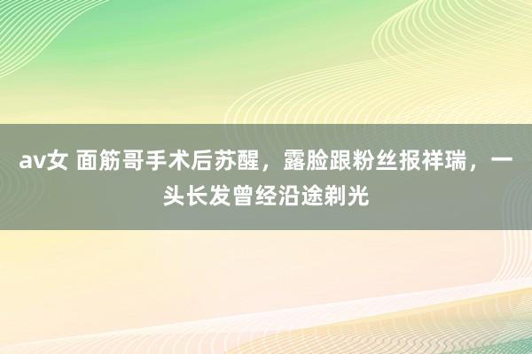 av女 面筋哥手术后苏醒，露脸跟粉丝报祥瑞，一头长发曾经沿途剃光