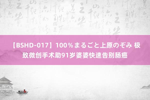 【BSHD-017】100％まるごと上原のぞみ 极致微创手术助91岁婆婆快速告别肠癌