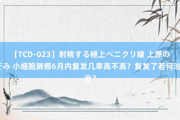 【TCD-023】射精する極上ペニクリ嬢 上原のぞみ 小细胞肺癌6月内复发几率高不高？复发了若何治？