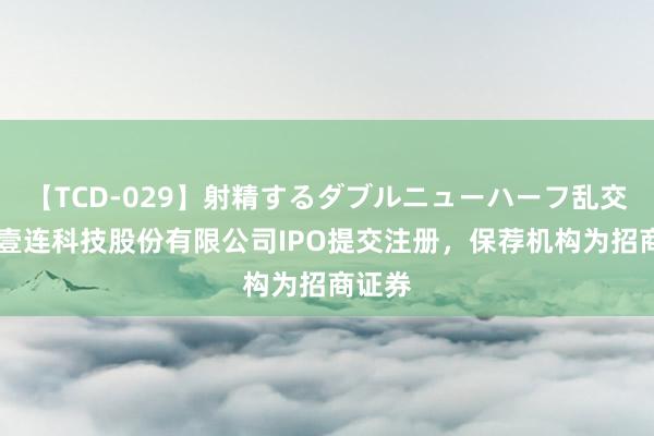 【TCD-029】射精するダブルニューハーフ乱交 深圳壹连科技股份有限公司IPO提交注册，保荐机构为招商证券