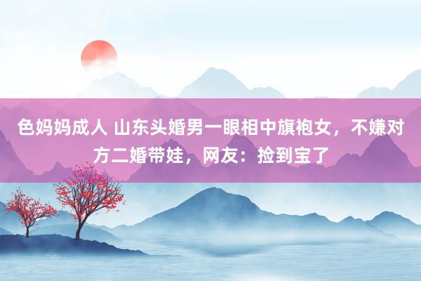 色妈妈成人 山东头婚男一眼相中旗袍女，不嫌对方二婚带娃，网友：捡到宝了