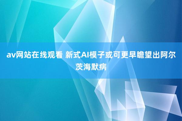 av网站在线观看 新式AI模子或可更早瞻望出阿尔茨海默病