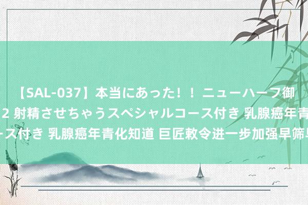 【SAL-037】本当にあった！！ニューハーフ御用達 性感エステサロン 2 射精させちゃうスペシャルコース付き 乳腺癌年青化知道 巨匠敕令进一步加强早筛早诊早治