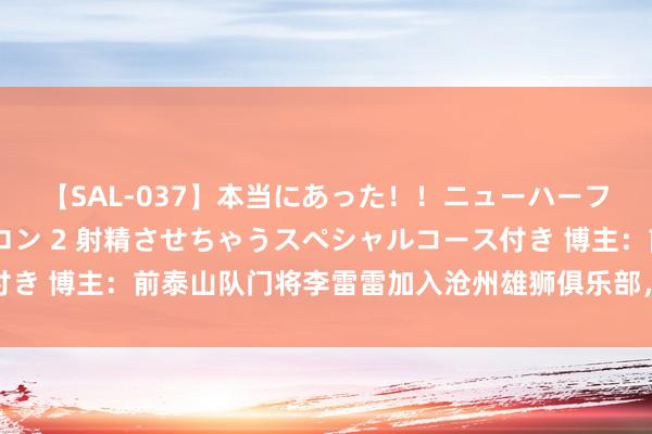 【SAL-037】本当にあった！！ニューハーフ御用達 性感エステサロン 2 射精させちゃうスペシャルコース付き 博主：前泰山队门将李雷雷加入沧州雄狮俱乐部，担任守门员教师