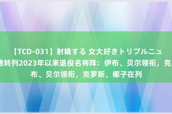 【TCD-031】射精する 女大好きトリプルニューハーフ乱交 德转列2023年以来退役名将阵：伊布、贝尔领衔，克罗斯、椰子在列