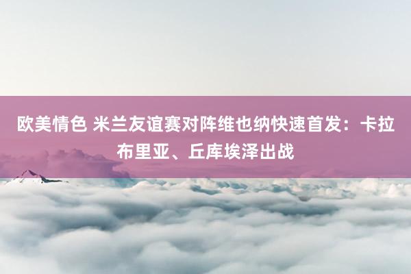 欧美情色 米兰友谊赛对阵维也纳快速首发：卡拉布里亚、丘库埃泽出战