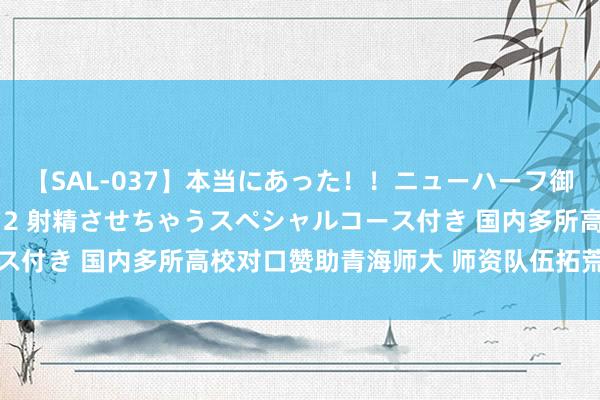 【SAL-037】本当にあった！！ニューハーフ御用達 性感エステサロン 2 射精させちゃうスペシャルコース付き 国内多所高校对口赞助青海师大 师资队伍拓荒胜仗权贵