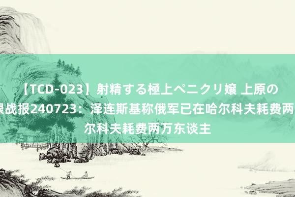 【TCD-023】射精する極上ペニクリ嬢 上原のぞみ 鹰眼战报240723：泽连斯基称俄军已在哈尔科夫耗费两万东谈主