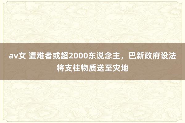 av女 遭难者或超2000东说念主，巴新政府设法将支柱物质送至灾地