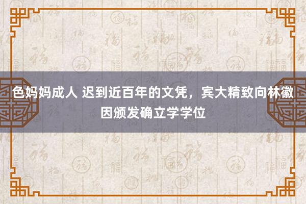 色妈妈成人 迟到近百年的文凭，宾大精致向林徽因颁发确立学学位