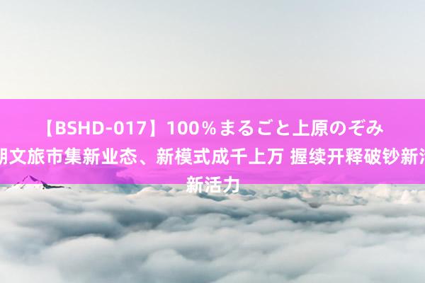 【BSHD-017】100％まるごと上原のぞみ 暑期文旅市集新业态、新模式成千上万 握续开释破钞新活力