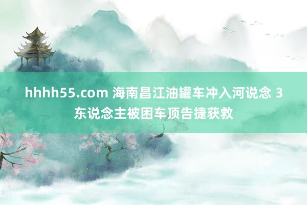 hhhh55.com 海南昌江油罐车冲入河说念 3东说念主被困车顶告捷获救