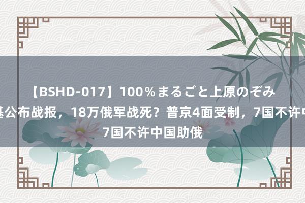 【BSHD-017】100％まるごと上原のぞみ 泽连斯基公布战报，18万俄军战死？普京4面受制，7国不许中国助俄