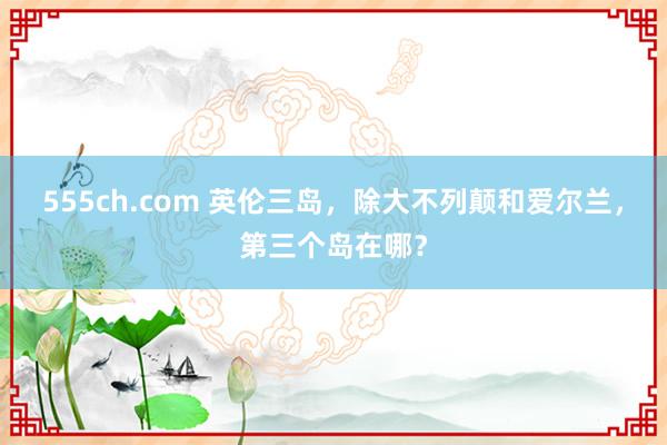 555ch.com 英伦三岛，除大不列颠和爱尔兰，第三个岛在哪？