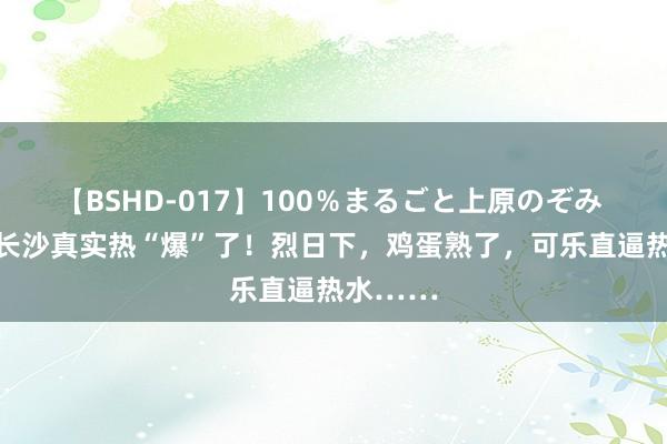 【BSHD-017】100％まるごと上原のぞみ 40℃！长沙真实热“爆”了！烈日下，鸡蛋熟了，可乐直逼热水……