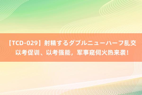 【TCD-029】射精するダブルニューハーフ乱交 以考促训、以考强能，军事窥伺火热来袭！