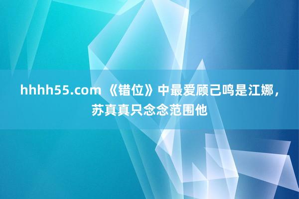 hhhh55.com 《错位》中最爱顾己鸣是江娜，苏真真只念念范围他