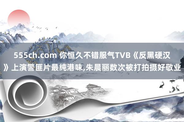 555ch.com 你恒久不错服气TVB《反黑硬汉》上演警匪片最纯港味，朱晨丽数次被打拍摄好敬业