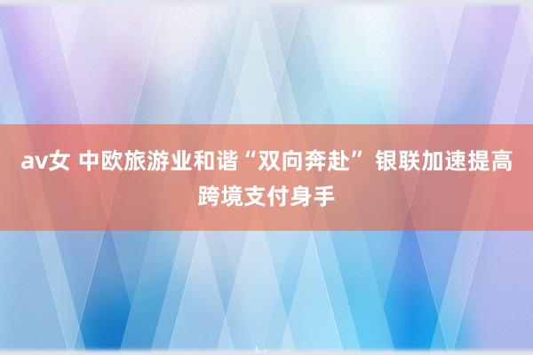 av女 中欧旅游业和谐“双向奔赴” 银联加速提高跨境支付身手