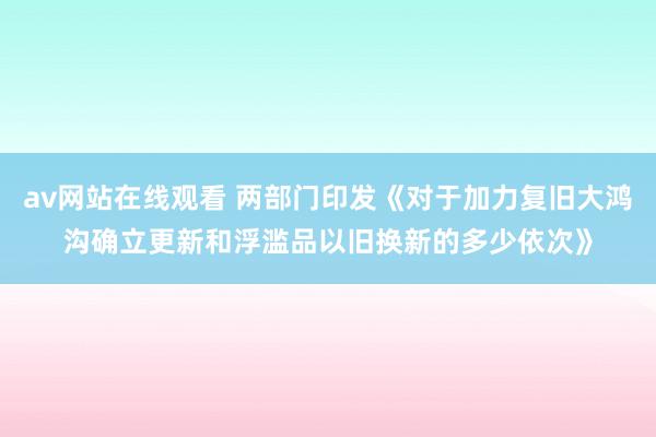 av网站在线观看 两部门印发《对于加力复旧大鸿沟确立更新和浮滥品以旧换新的多少依次》