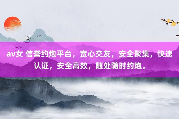 av女 信誉约炮平台，宽心交友，安全聚集，快速认证，安全高效，随处随时约炮。