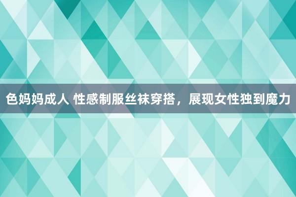 色妈妈成人 性感制服丝袜穿搭，展现女性独到魔力