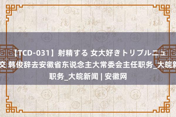 【TCD-031】射精する 女大好きトリプルニューハーフ乱交 韩俊辞去安徽省东说念主大常委会主任职务_大皖新闻 | 安徽网