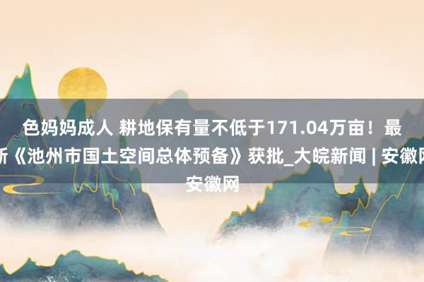 色妈妈成人 耕地保有量不低于171.04万亩！最新《池州市国土空间总体预备》获批_大皖新闻 | 安徽网