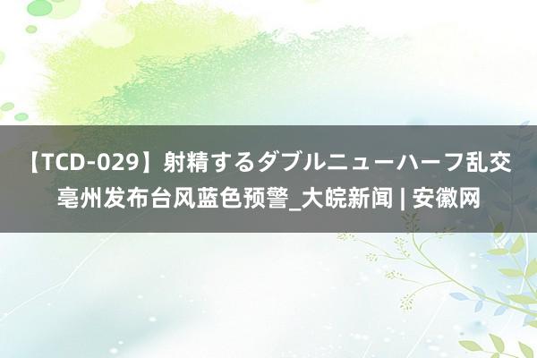 【TCD-029】射精するダブルニューハーフ乱交 亳州发布台风蓝色预警_大皖新闻 | 安徽网