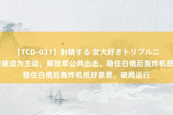 【TCD-031】射精する 女大好きトリプルニューハーフ乱交 变被迫为主动，解放军公共出击，稳住白俄后轰炸机抵好意思，破局运行