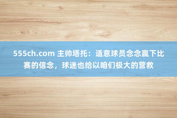 555ch.com 主帅塔托：适意球员念念赢下比赛的信念，球迷也给以咱们极大的营救