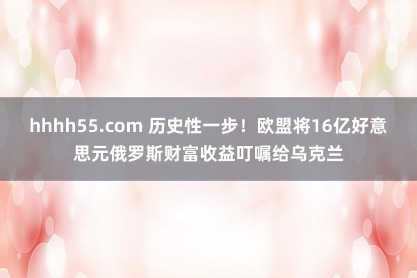 hhhh55.com 历史性一步！欧盟将16亿好意思元俄罗斯财富收益叮嘱给乌克兰