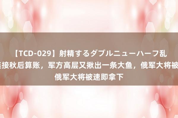 【TCD-029】射精するダブルニューハーフ乱交 普京链接秋后算账，军方高层又揪出一条大鱼，俄军大将被速即拿下