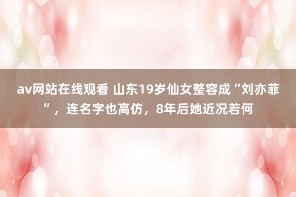 av网站在线观看 山东19岁仙女整容成“刘亦菲”，连名字也高仿，8年后她近况若何